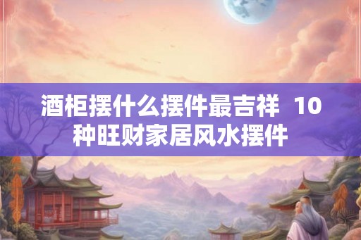 酒柜摆什么摆件最吉祥  10种旺财家居风水摆件
