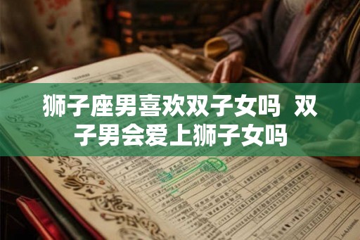 狮子座男喜欢双子女吗 双子男会爱上狮子女吗 狮子座男喜欢双子女吗 双子男会爱上狮子女吗