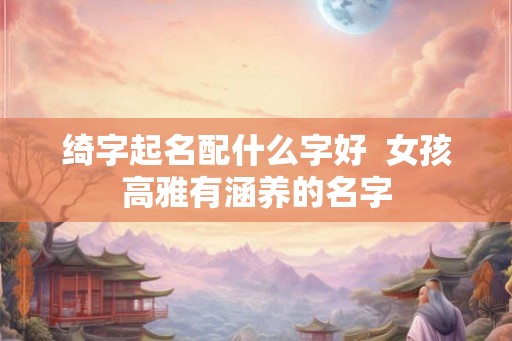 绮字起名配什么字好 女孩高雅有涵养的名字 绮字起名配什么字好 女孩高雅有涵养的名字