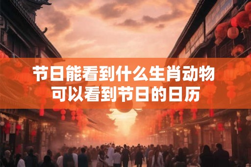 节日能看到什么生肖动物 可以看到节日的日历 节日能看到什么生肖动物 可以看到节日的日历