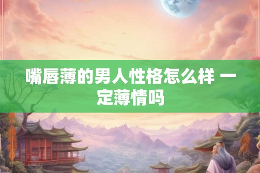 嘴唇薄的男人性格怎么样 一定薄情吗 嘴唇薄的男人性格怎么样 一定薄情吗