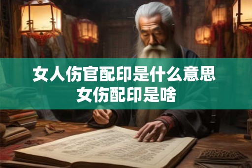 女人伤官配印是什么意思 女伤配印是啥 女人伤官配印是什么意思 女伤配印是啥