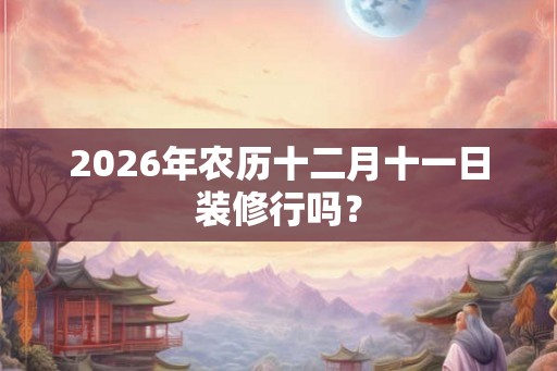 2026年农历十二月十一日装修行吗？