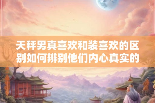 天秤男真喜欢和装喜欢的区别如何辨别他们内心真实的情感？