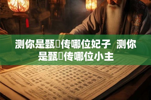 测你是甄嬛传哪位妃子 测你是甄嬛传哪位小主 测你是甄嬛传哪位妃子 测你是甄嬛传哪位小主