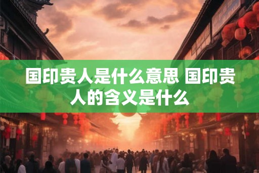 国印贵人是什么意思 国印贵人的含义是什么 国印贵人是什么意思 国印贵人的含义是什么