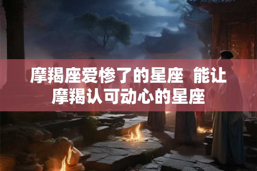 摩羯座爱惨了的星座  能让摩羯认可动心的星座