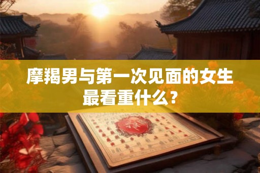 摩羯男与第一次见面的女生最看重什么？