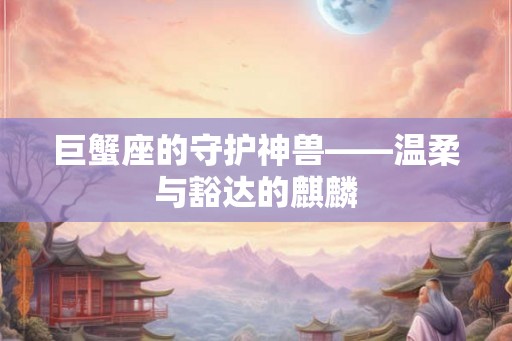 巨蟹座的守护神兽——温柔与豁达的麒麟 巨蟹座的守护神兽——温柔与豁达的麒麟