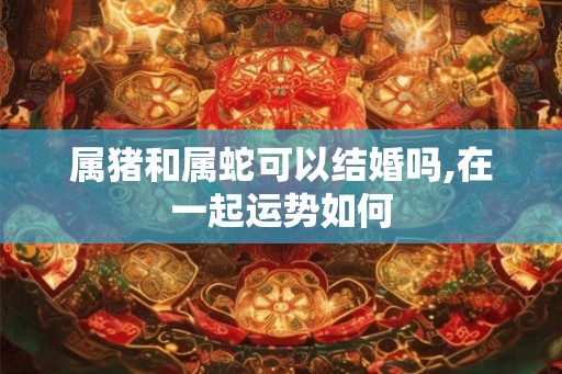 属猪和属蛇可以结婚吗,在一起运势如何 属猪和属蛇可以结婚吗,在一起运势如何