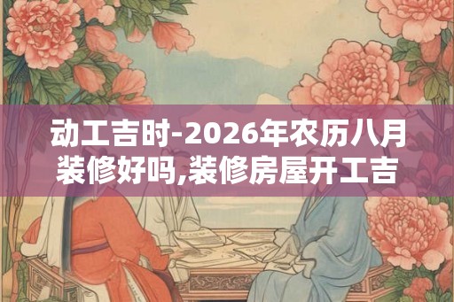 动工吉时-2026年农历八月装修好吗,装修房屋开工吉日