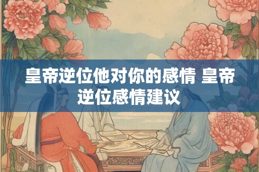 皇帝逆位他对你的感情 皇帝逆位感情建议