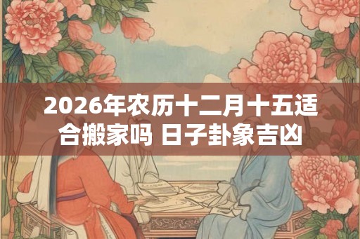 2026年农历十二月十五适合搬家吗 日子卦象吉凶