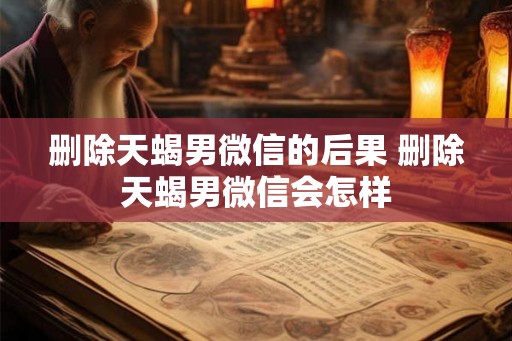 删除天蝎男微信的后果 删除天蝎男微信会怎样