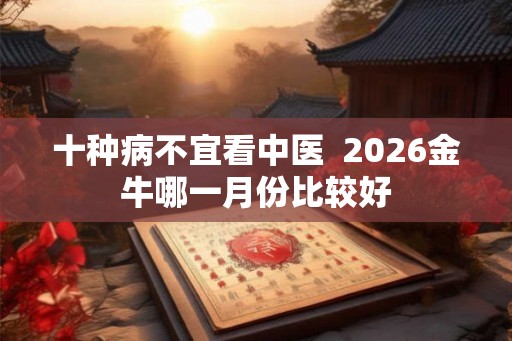 十种病不宜看中医 2026金牛哪一月份比较好 十种病不宜看中医 2026金牛哪一月份比较好