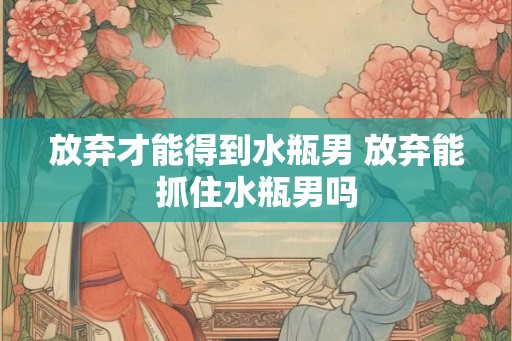 放弃才能得到水瓶男 放弃能抓住水瓶男吗