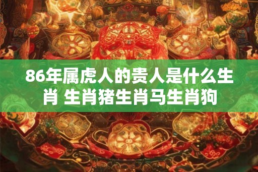 86年属虎人的贵人是什么生肖 生肖猪生肖马生肖狗