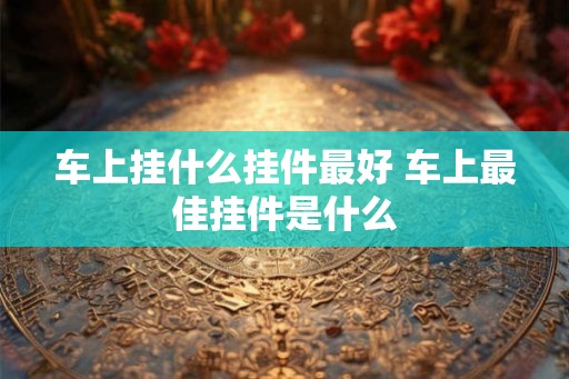 车上挂什么挂件最好 车上最佳挂件是什么