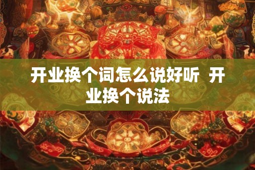 开业换个词怎么说好听  开业换个说法