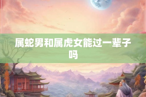 属蛇男和属虎女能过一辈子吗