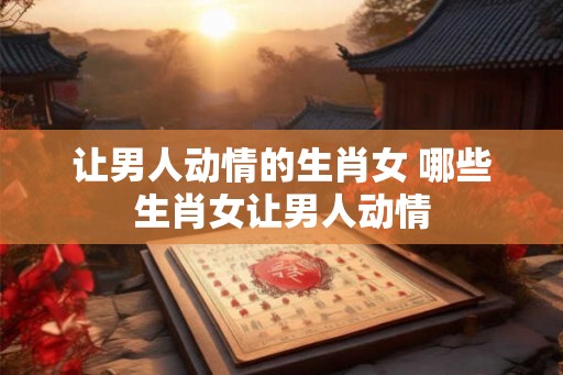 让男人动情的生肖女 哪些生肖女让男人动情