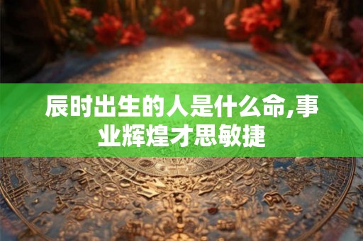 辰时出生的人是什么命,事业辉煌才思敏捷