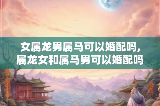 女属龙男属马可以婚配吗,属龙女和属马男可以婚配吗？