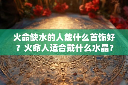 火命缺水的人戴什么首饰好？火命人适合戴什么水晶？