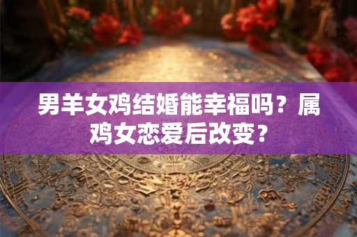 男羊女鸡结婚能幸福吗？属鸡女恋爱后改变？