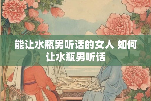 能让水瓶男听话的女人 如何让水瓶男听话 能让水瓶男听话的女人 如何让水瓶男听话