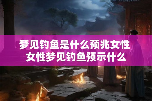 梦见钓鱼是什么预兆女性 女性梦见钓鱼预示什么