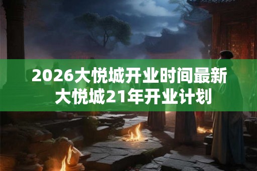 2026大悦城开业时间最新  大悦城21年开业计划