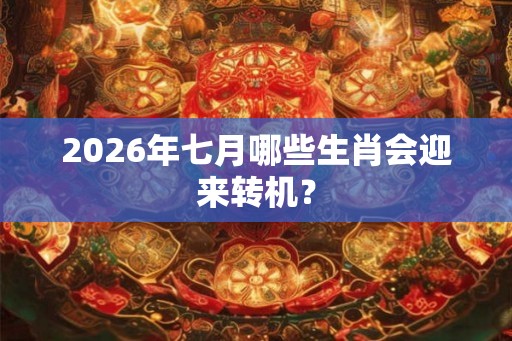 2026年七月哪些生肖会迎来转机？