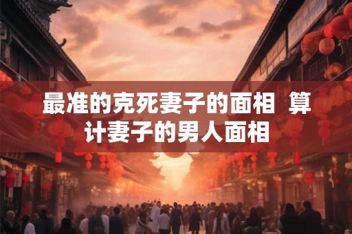 最准的克死妻子的面相 算计妻子的男人面相 最准的克死妻子的面相 算计妻子的男人面相