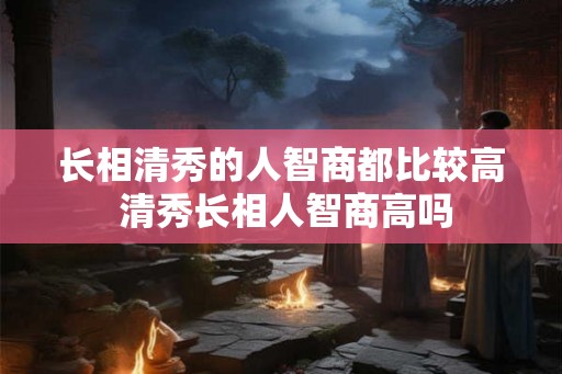 长相清秀的人智商都比较高 清秀长相人智商高吗 长相清秀的人智商都比较高 清秀长相人智商高吗