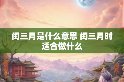 闰三月是什么意思 闰三月时适合做什么
