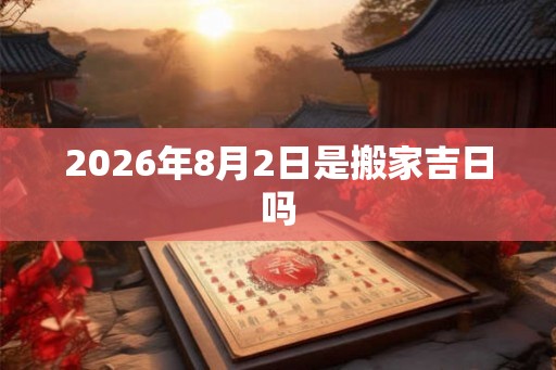2026年8月2日是搬家吉日吗 2026年8月2日是搬家吉日吗