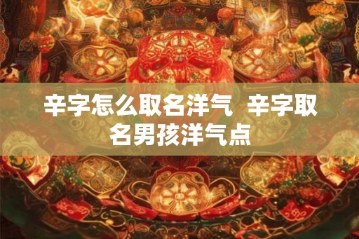 辛字怎么取名洋气  辛字取名男孩洋气点