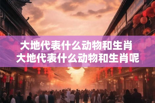 大地代表什么动物和生肖 大地代表什么动物和生肖呢