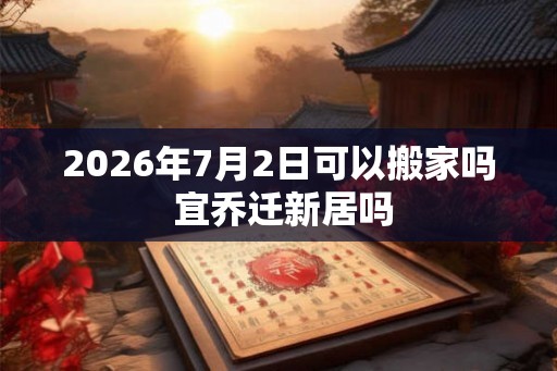 2026年7月2日可以搬家吗 宜乔迁新居吗