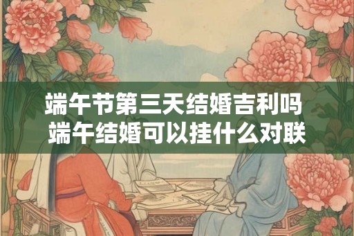 端午节第三天结婚吉利吗 端午结婚可以挂什么对联