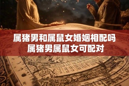 属猪男和属鼠女婚姻相配吗 属猪男属鼠女可配对 属猪男和属鼠女婚姻相配吗 属猪男属鼠女可配对