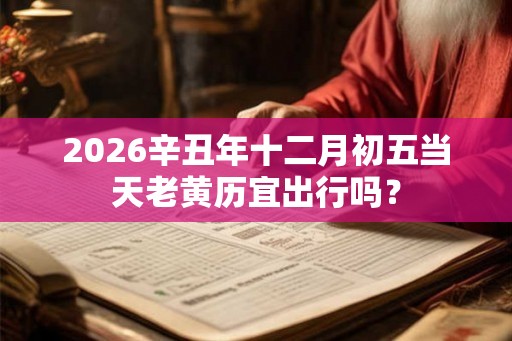 2026辛丑年十二月初五当天老黄历宜出行吗？