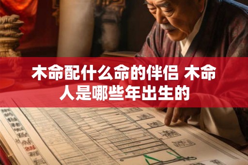 木命配什么命的伴侣 木命人是哪些年出生的 木命配什么命的伴侣 木命人是哪些年出生的