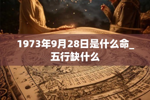 1973年9月28日是什么命_五行缺什么 1973年9月28日是什么命_五行缺什么