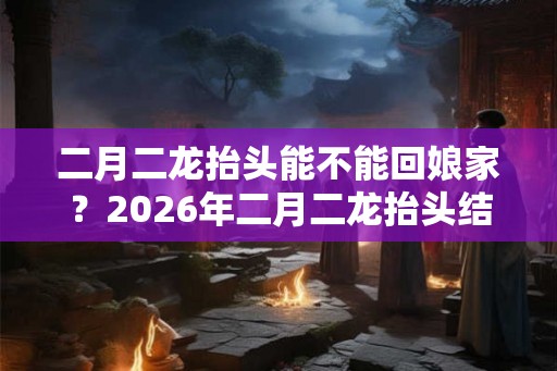 二月二龙抬头能不能回娘家?2026年二月二龙抬头结婚好不好? 二月二龙抬头能不能回娘家?2026年二月二龙抬头结婚好不好?