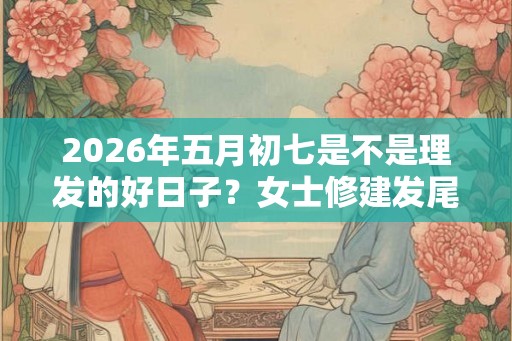 2026年五月初七是不是理发的好日子？女士修建发尾技巧