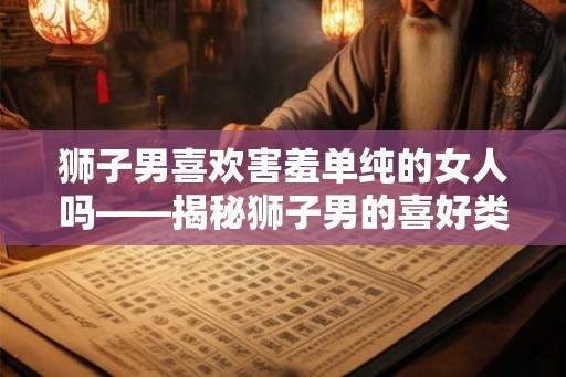 狮子男喜欢害羞单纯的女人吗——揭秘狮子男的喜好类型 狮子男喜欢害羞单纯的女人吗——揭秘狮子男的喜好类型