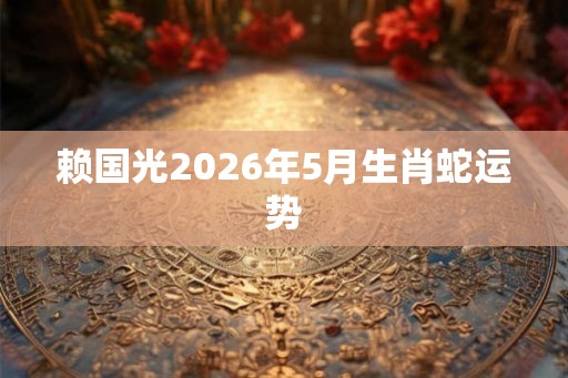 赖国光2026年5月生肖蛇运势 赖国光2026年5月生肖蛇运势