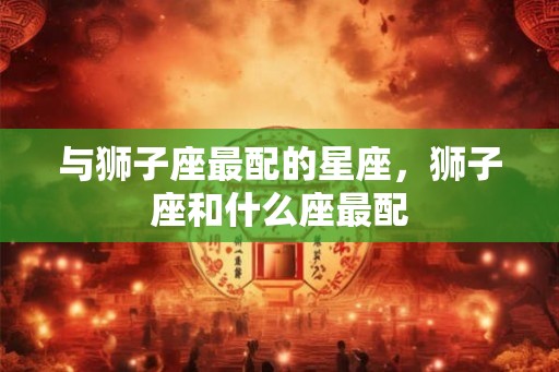 与狮子座最配的星座，狮子座和什么座最配